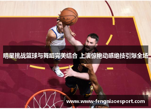 明星挑战篮球与舞蹈完美结合 上演惊艳动感绝技引爆全场
